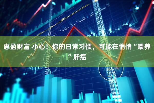 惠盈财富 小心！你的日常习惯，可能在悄悄“喂养”肝癌