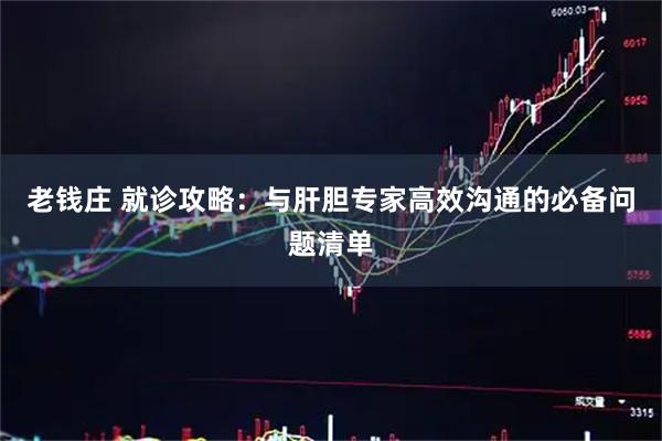 老钱庄 就诊攻略：与肝胆专家高效沟通的必备问题清单