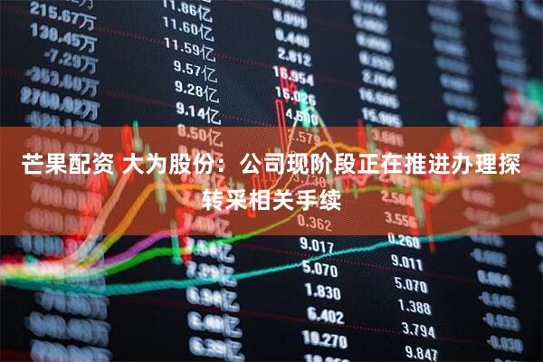 芒果配资 大为股份：公司现阶段正在推进办理探转采相关手续