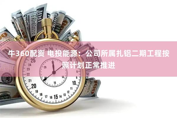 牛360配资 电投能源：公司所属扎铝二期工程按照计划正常推进