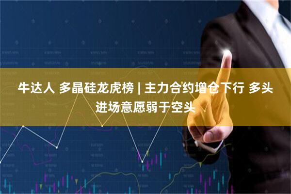 牛达人 多晶硅龙虎榜 | 主力合约增仓下行 多头进场意愿弱于空头