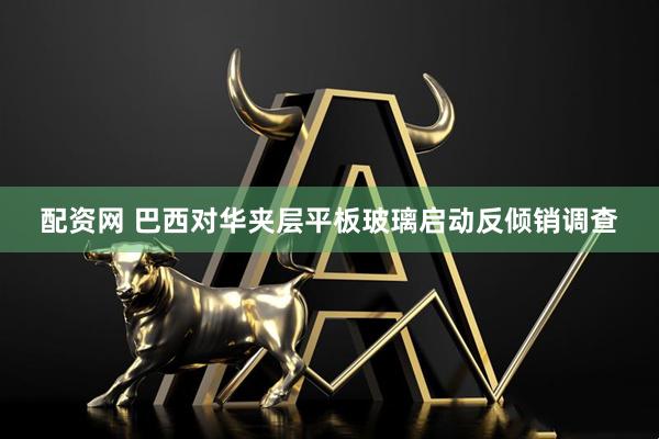 配资网 巴西对华夹层平板玻璃启动反倾销调查