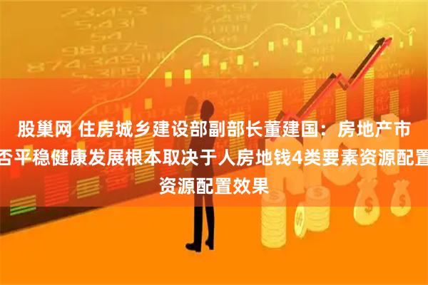 股巢网 住房城乡建设部副部长董建国：房地产市场能否平稳健康发展根本取决于人房地钱4类要素资源配置效果